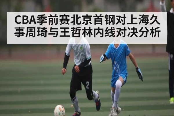 CBA季前赛北京首钢对上海久事周琦与王哲林内线对决分析 - kaiyun